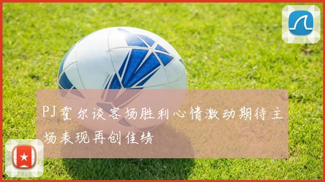 PJ霍尔谈客场胜利心情激动期待主场表现再创佳绩