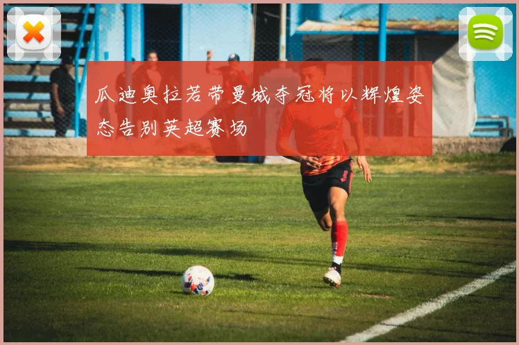 瓜迪奥拉若带曼城夺冠将以辉煌姿态告别英超赛场