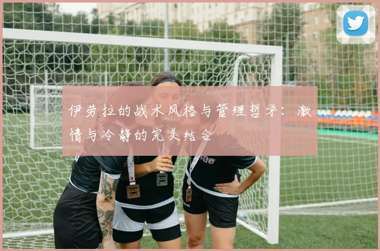 伊劳拉的战术风格与管理哲学：激情与冷静的完美结合