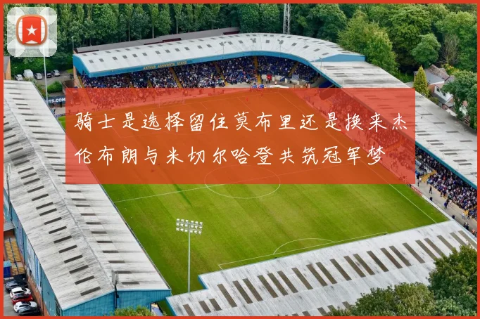 骑士是选择留住莫布里还是换来杰伦布朗与米切尔哈登共筑冠军梦