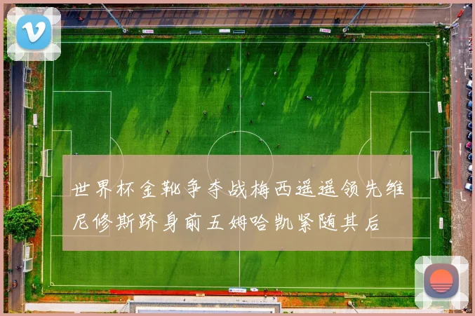 世界杯金靴争夺战梅西遥遥领先维尼修斯跻身前五姆哈凯紧随其后