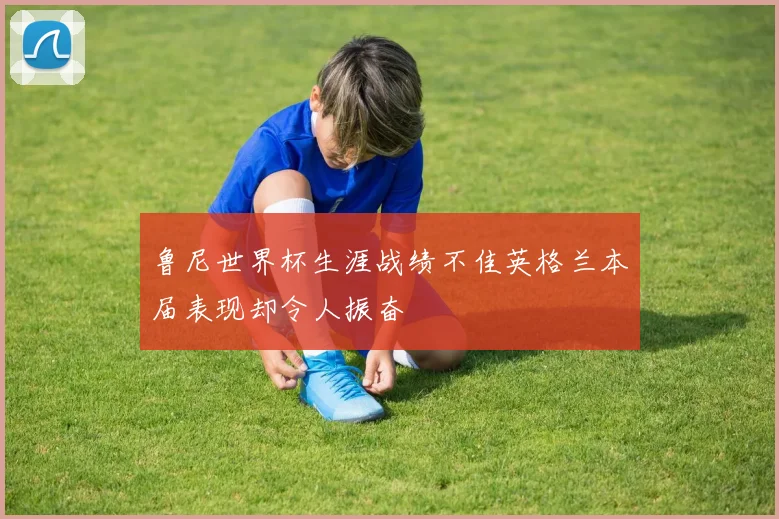 鲁尼世界杯生涯战绩不佳英格兰本届表现却令人振奋