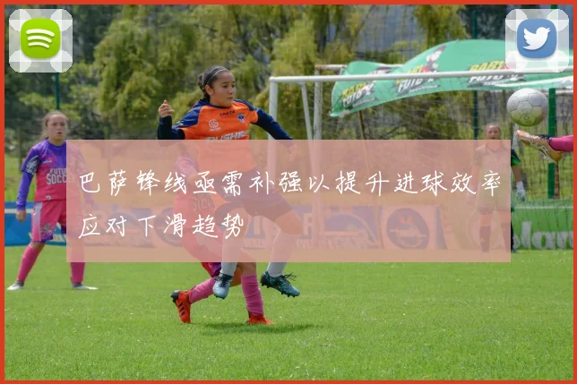 巴萨锋线亟需补强以提升进球效率应对下滑趋势