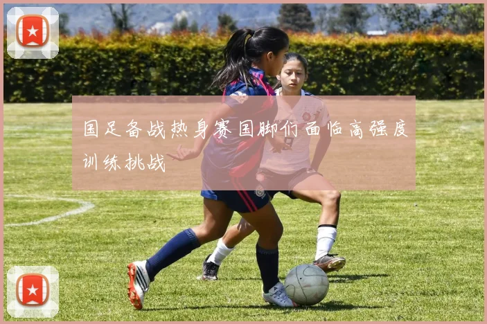 国足备战热身赛国脚们面临高强度训练挑战