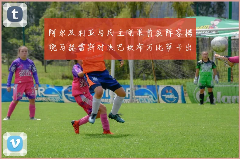 阿尔及利亚与民主刚果首发阵容揭晓马赫雷斯对决巴坎布万比萨卡出战