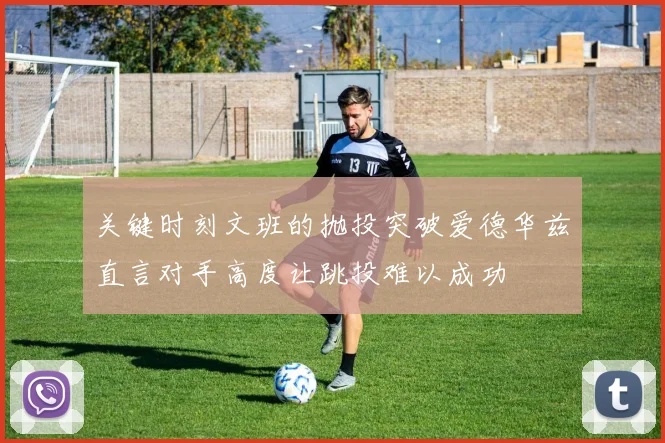 关键时刻文班的抛投突破爱德华兹直言对手高度让跳投难以成功