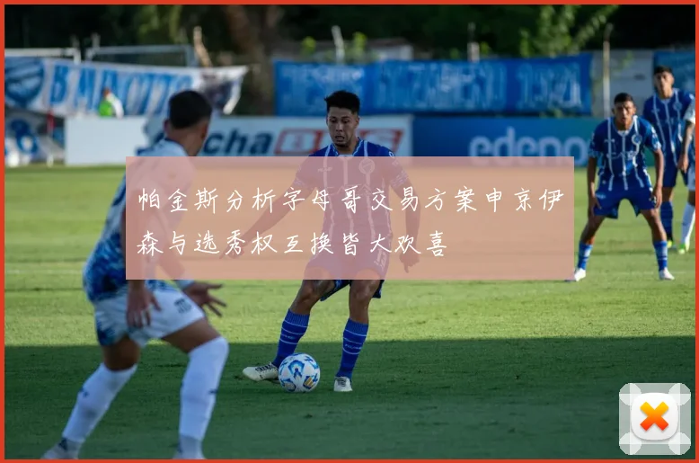 帕金斯分析字母哥交易方案申京伊森与选秀权互换皆大欢喜