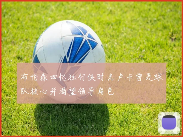 布伦森回忆独行侠时光卢卡曾是球队核心并渴望领导角色