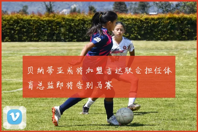 贝纳蒂亚或将加盟吉达联合担任体育总监即将告别马赛