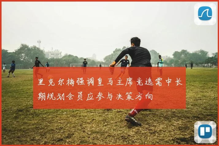 里克尔梅强调皇马主席竞选需中长期规划会员应参与决策方向