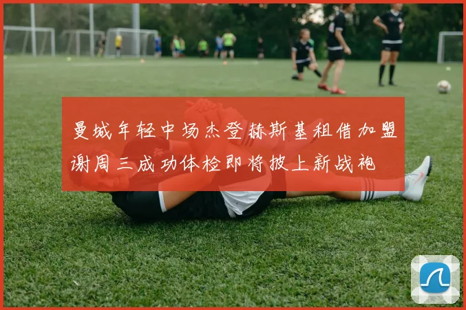 曼城年轻中场杰登赫斯基租借加盟谢周三成功体检即将披上新战袍