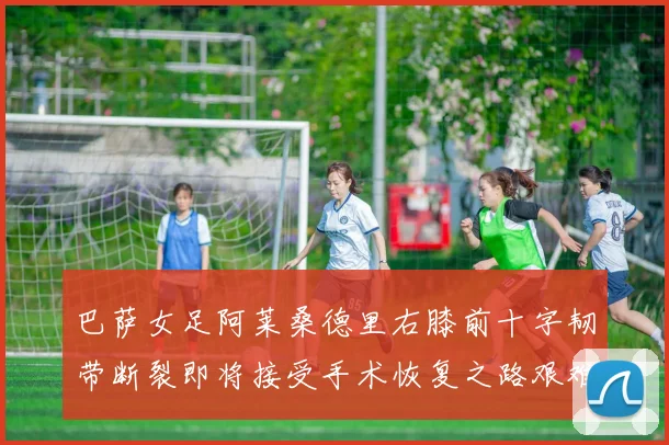 巴萨女足阿莱桑德里右膝前十字韧带断裂即将接受手术恢复之路艰难