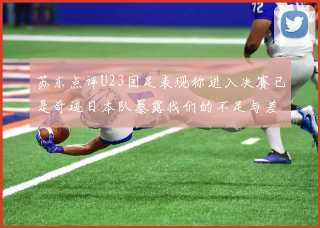 苏东点评U23国足表现称进入决赛已是奇迹日本队暴露我们的不足与差距