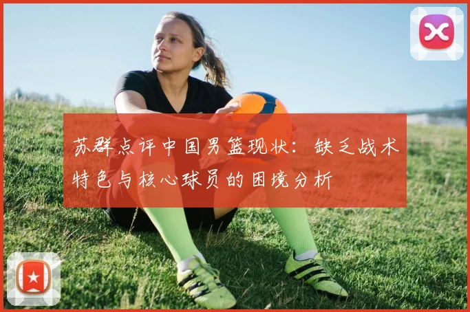 苏群点评中国男篮现状：缺乏战术特色与核心球员的困境分析