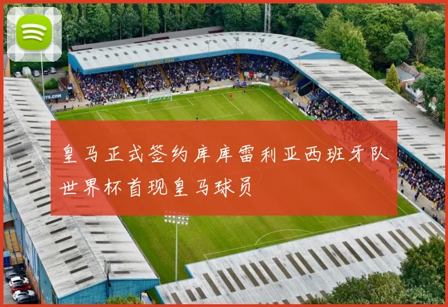 皇马正式签约库库雷利亚西班牙队世界杯首现皇马球员