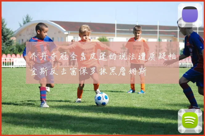 乔丹夺冠全靠皮蓬的说法遭质疑帕金斯反击富保罗抹黑詹姆斯